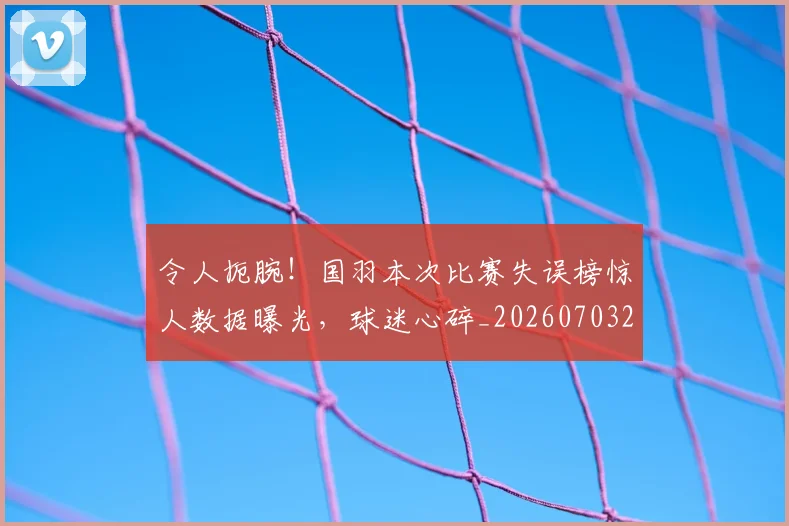 令人扼腕!国羽本次比赛失误榜惊人数据曝光,球迷心碎_20260703213720_20260718003036
