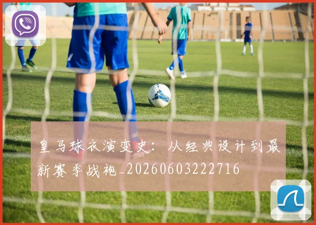 皇马球衣演变史：从经典设计到最新赛季战袍_20260603222716