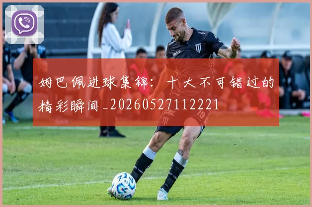 姆巴佩进球集锦:十大不可错过的精彩瞬间_20260527112221