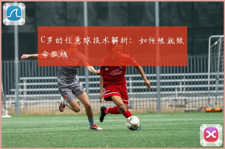 C罗的任意球技术解析：如何练就致命弧线