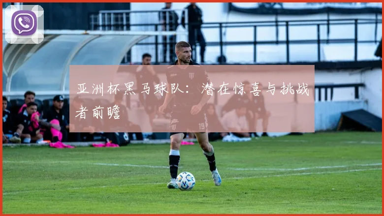 亚洲杯黑马球队：潜在惊喜与挑战者前瞻