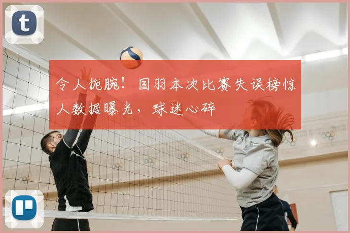 令人扼腕!国羽本次比赛失误榜惊人数据曝光,球迷心碎