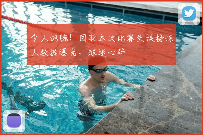 令人扼腕!国羽本次比赛失误榜惊人数据曝光,球迷心碎