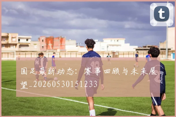 国足最新动态：赛事回顾与未来展望_20260530151233