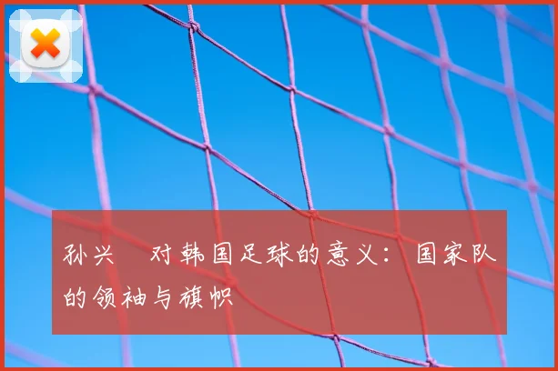 孙兴慜对韩国足球的意义:国家队的领袖与旗帜