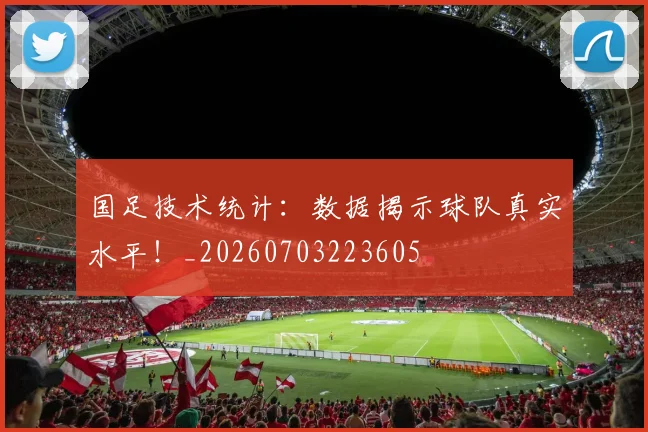 国足技术统计：数据揭示球队真实水平！_20260703223605
