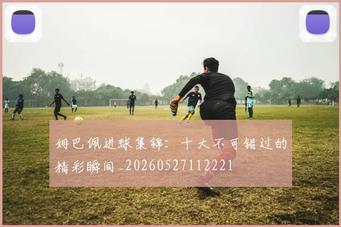 姆巴佩进球集锦:十大不可错过的精彩瞬间_20260527112221