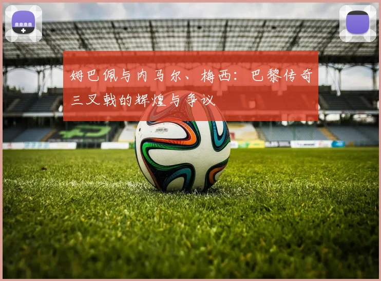 姆巴佩与内马尔、梅西:巴黎传奇三叉戟的辉煌与争议