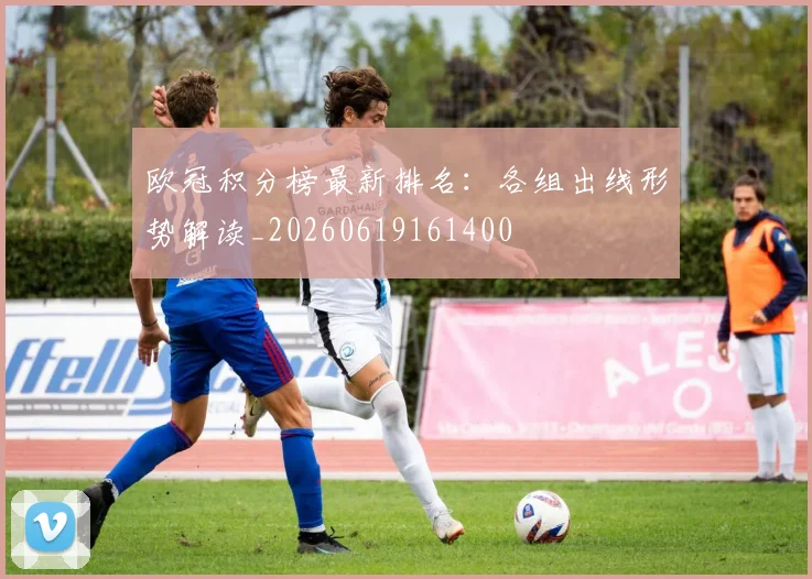 欧冠积分榜最新排名：各组出线形势解读_20260619161400