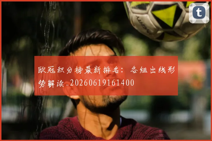 欧冠积分榜最新排名：各组出线形势解读_20260619161400