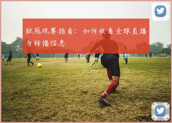 欧冠观赛指南：如何收看全球直播与转播信息