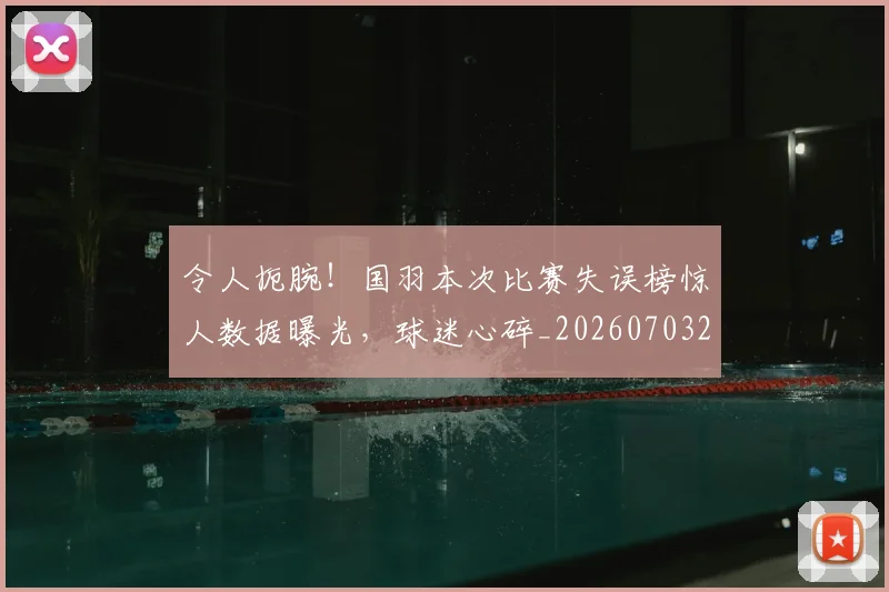 令人扼腕！国羽本次比赛失误榜惊人数据曝光，球迷心碎_20260703213720_20260718003036