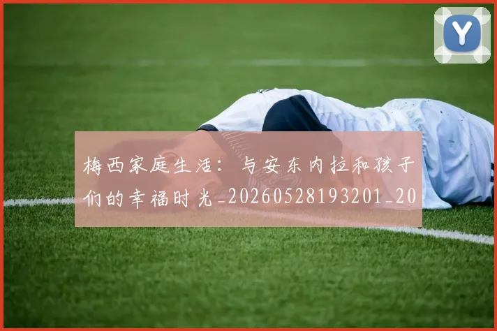 梅西家庭生活:与安东内拉和孩子们的幸福时光_20260528193201_20260707023207