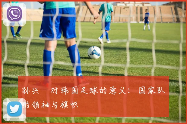 孙兴慜对韩国足球的意义:国家队的领袖与旗帜