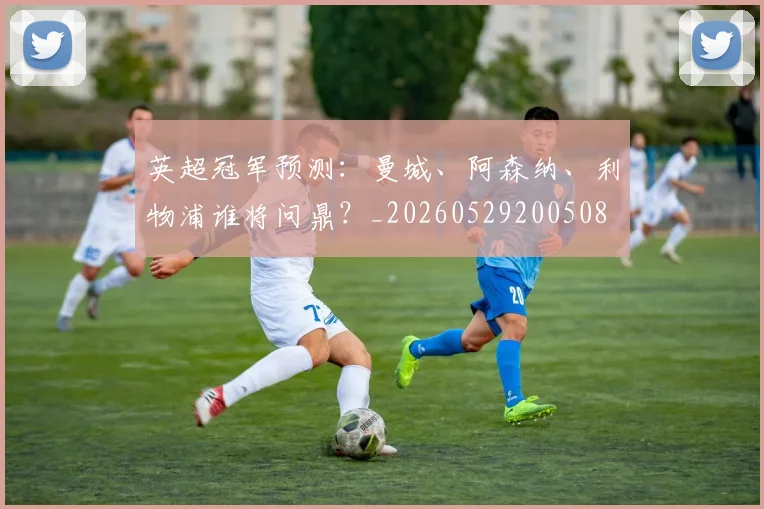 英超冠军预测:曼城、阿森纳、利物浦谁将问鼎?_20260529200508