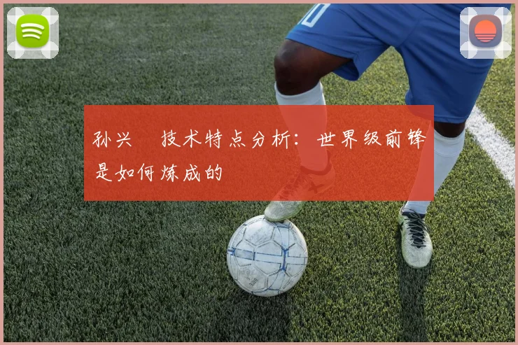 孙兴慜技术特点分析:世界级前锋是如何炼成的